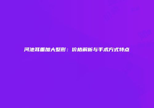 河池耳垂加大整形：价格解析与手术方式特点