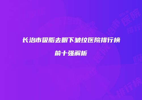长治市吸脂去眼下皱纹医院排行榜前十强解析