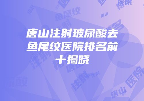 唐山注射玻尿酸去鱼尾纹医院排名前十揭晓