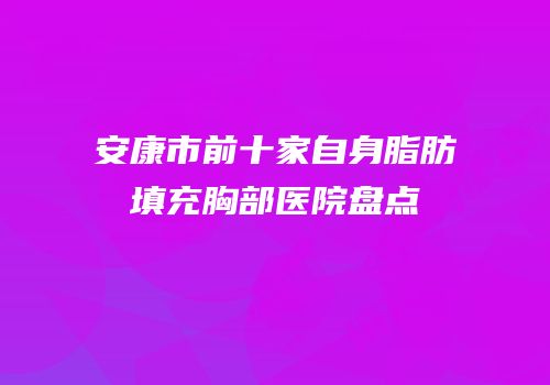 安康市前十家自身脂肪填充胸部医院盘点
