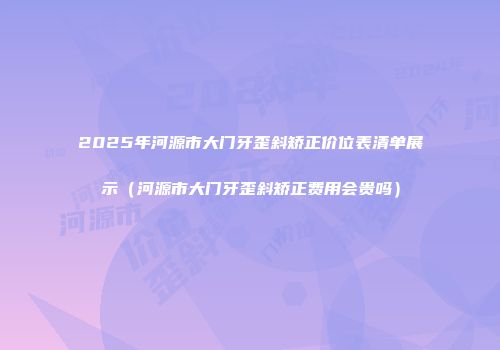 2025年河源市大门牙歪斜矫正价位表清单展示（河源市大门牙歪斜矫正费用会贵吗）