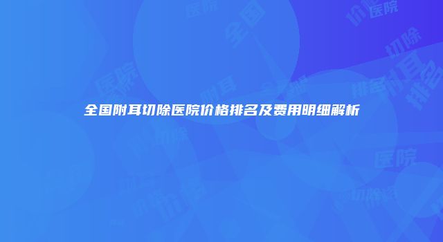 全国附耳切除医院价格排名及费用明细解析