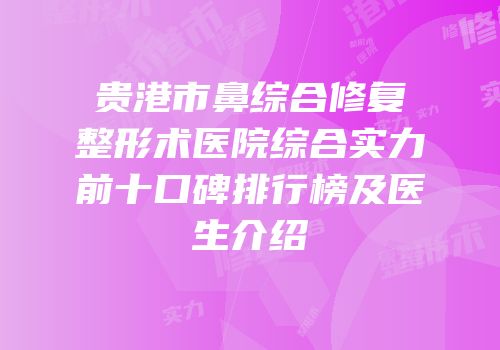 贵港市鼻综合修复整形术医院综合实力前十口碑排行榜及医生介绍