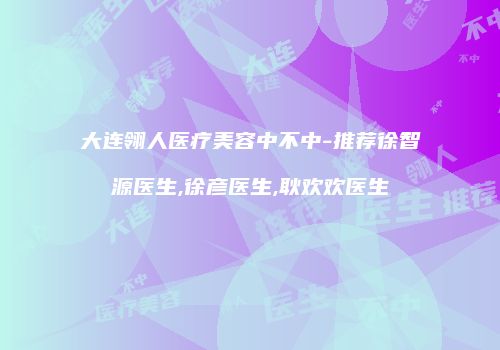大连翎人医疗美容中不中-推荐徐智源医生,徐彦医生,耿欢欢医生