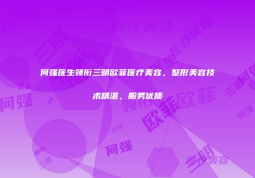 何强医生领衔三明欧菲医疗美容，整形美容技术精湛，服务优质