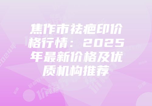 焦作市祛疤印价格行情：2025年最新价格及优质机构推荐