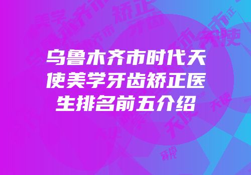 乌鲁木齐市时代天使美学牙齿矫正医生排名前五介绍