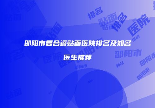 邵阳市复合瓷贴面医院排名及知名医生推荐