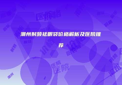 潮州射频祛眼袋价格解析及医院推荐