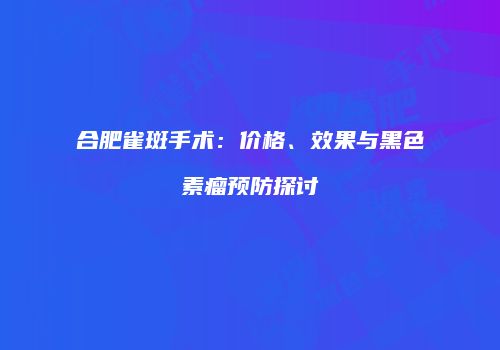 合肥雀斑手术：价格、效果与黑色素瘤预防探讨