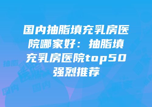国内抽脂填充乳房医院哪家好：抽脂填充乳房医院top50强烈推荐