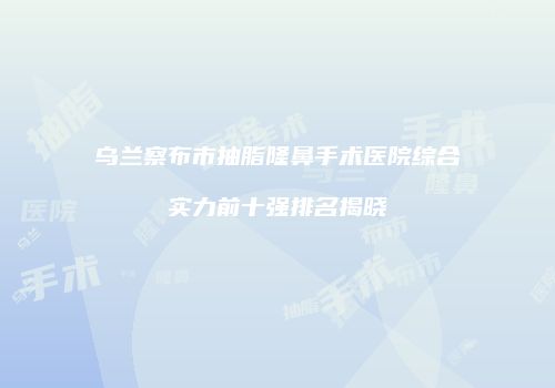 乌兰察布市抽脂隆鼻手术医院综合实力前十强排名揭晓