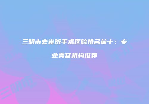 三明市去雀斑手术医院排名前十：专业美容机构推荐