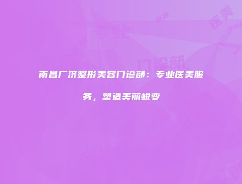 南昌广济整形美容门诊部：专业医美服务，塑造美丽蜕变