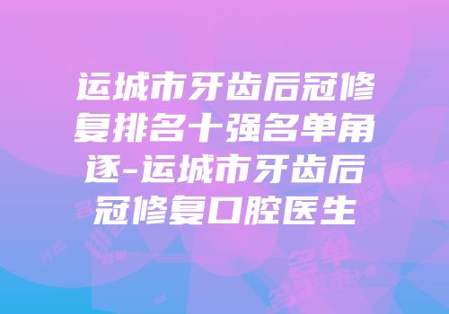 运城市牙齿后冠修复排名十强名单角逐-运城市牙齿后冠修复口腔医生