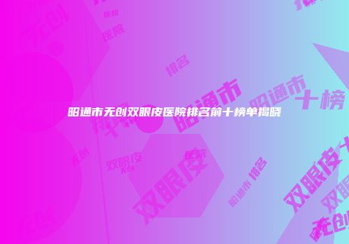 昭通市无创双眼皮医院排名前十榜单揭晓