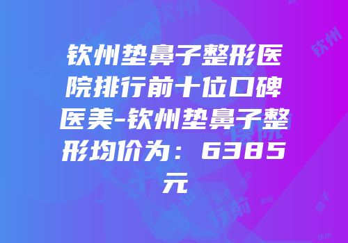 钦州垫鼻子整形医院排行前十位口碑医美-钦州垫鼻子整形均价为：6385元
