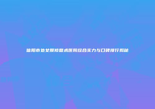 信阳市处女膜修复术医院综合实力与口碑排行揭秘
