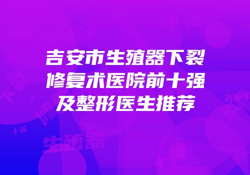 吉安市生殖器下裂修复术医院前十强及整形医生推荐
