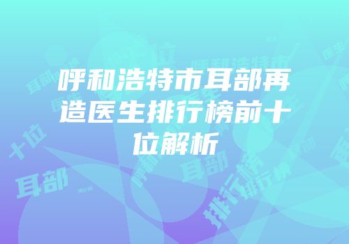 呼和浩特市耳部再造医生排行榜前十位解析