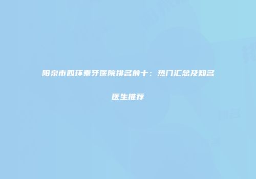 阳泉市四环素牙医院排名前十：热门汇总及知名医生推荐