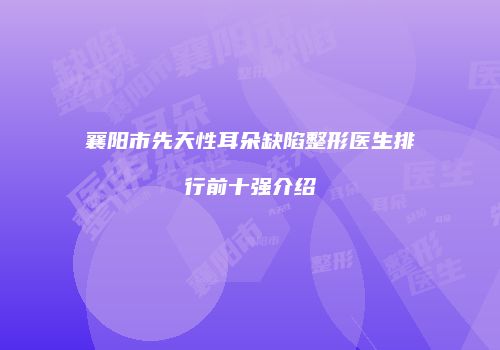 襄阳市先天性耳朵缺陷整形医生排行前十强介绍