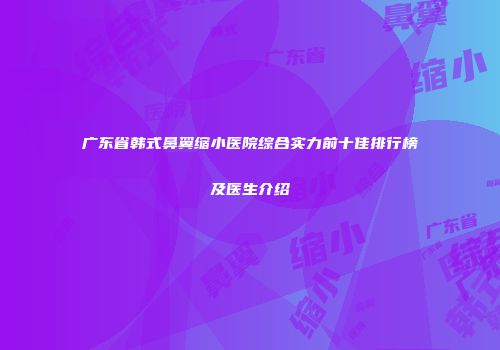 广东省韩式鼻翼缩小医院综合实力前十佳排行榜及医生介绍