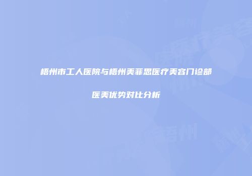 梧州市工人医院与梧州美菲思医疗美容门诊部医美优势对比分析