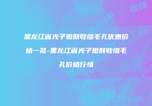 黑龙江省光子嫩肤收缩毛孔优惠价格一览-黑龙江省光子嫩肤收缩毛孔价格行情
