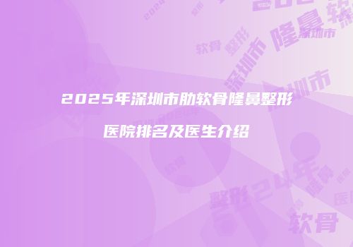 2025年深圳市肋软骨隆鼻整形医院排名及医生介绍