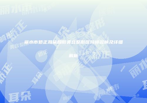 丽水市矫正耳朵畸形美容整形医院排名榜及详细解析