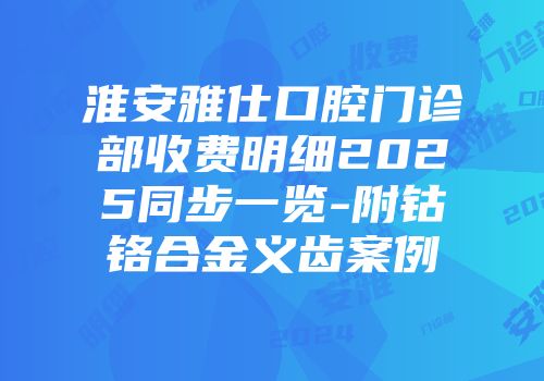 淮安雅仕口腔门诊部收费明细2025同步一览-附钴铬合金义齿案例