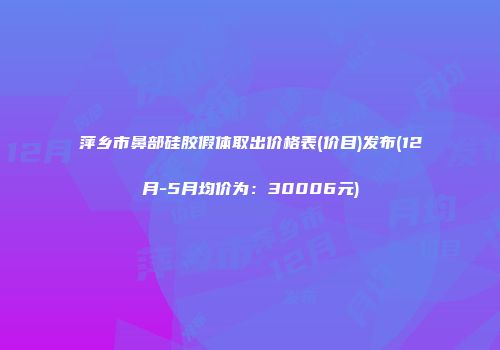 萍乡市鼻部硅胶假体取出价格表(价目)发布(12月-5月均价为：30006元)