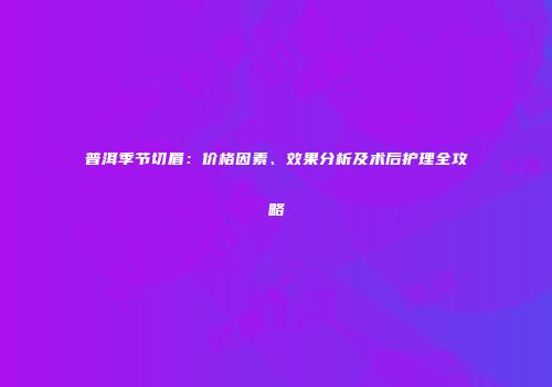 普洱季节切眉：价格因素、效果分析及术后护理全攻略