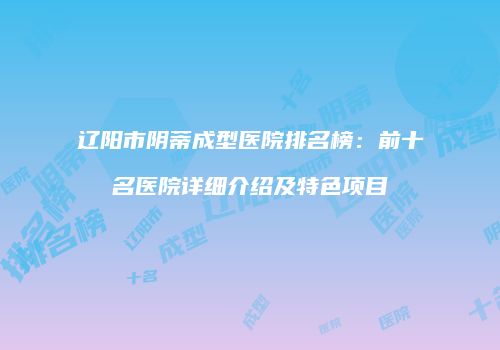 辽阳市阴蒂成型医院排名榜：前十名医院详细介绍及特色项目
