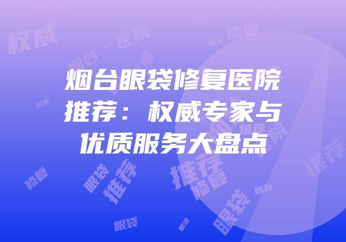 烟台眼袋修复医院推荐：权威专家与优质服务大盘点