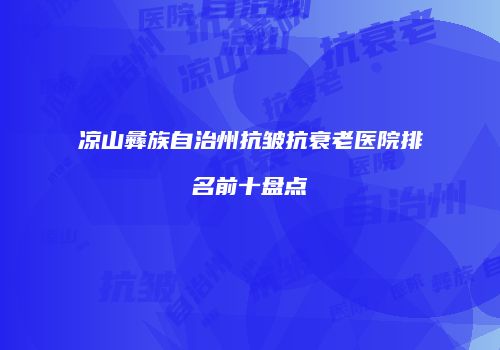 凉山彝族自治州抗皱抗衰老医院排名前十盘点