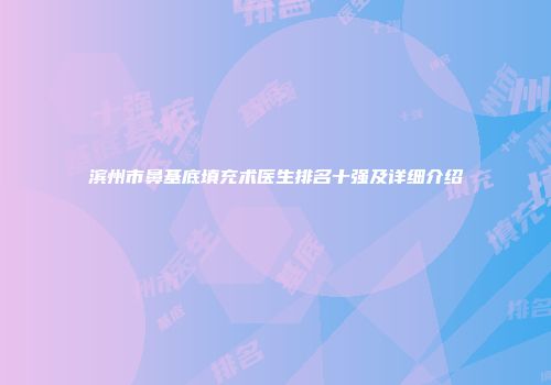 滨州市鼻基底填充术医生排名十强及详细介绍