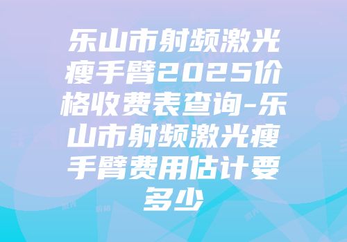 乐山市射频激光瘦手臂2025价格收费表查询-乐山市射频激光瘦手臂费用估计要多少