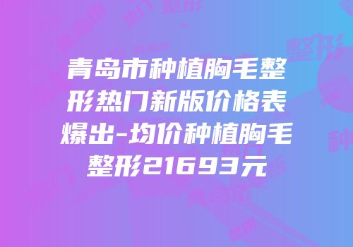 青岛市种植胸毛整形热门新版价格表爆出-均价种植胸毛整形21693元