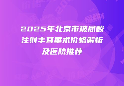 2025年北京市玻尿酸注射丰耳垂术价格解析及医院推荐