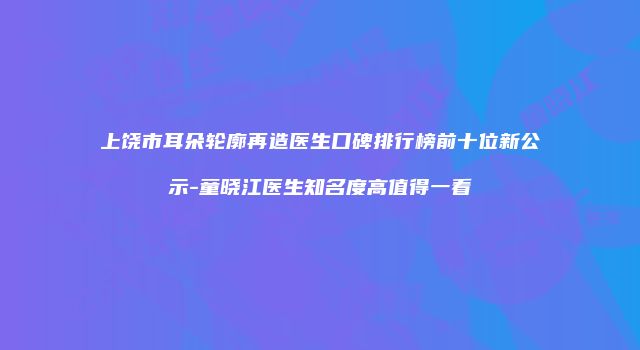 上饶市耳朵轮廓再造医生口碑排行榜前十位新公示-童晓江医生知名度高值得一看