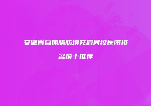 安徽省自体脂肪填充眉间纹医院排名前十推荐