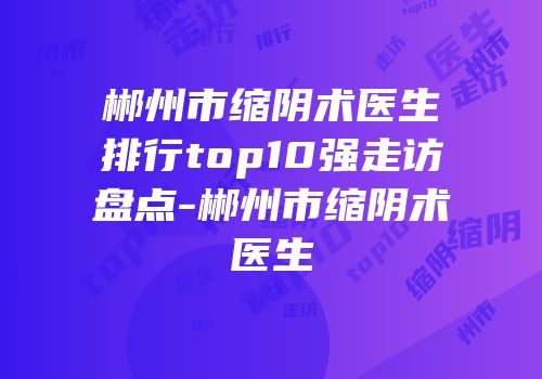 郴州市缩阴术医生排行top10强走访盘点-郴州市缩阴术医生