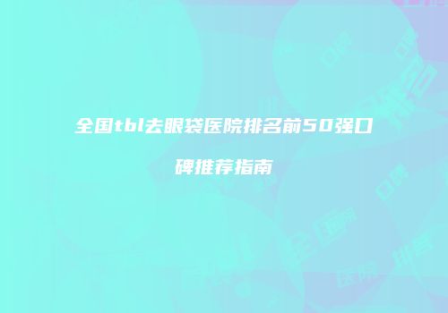 全国tbl去眼袋医院排名前50强口碑推荐指南