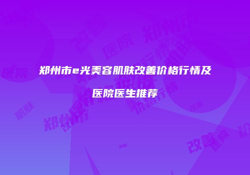 郑州市e光美容肌肤改善价格行情及医院医生推荐