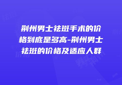 荆州男士祛斑手术的价格到底是多高-荆州男士祛斑的价格及适应人群
