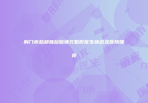 荆门市脸部玻尿酸填充整形医生排名及医院推荐