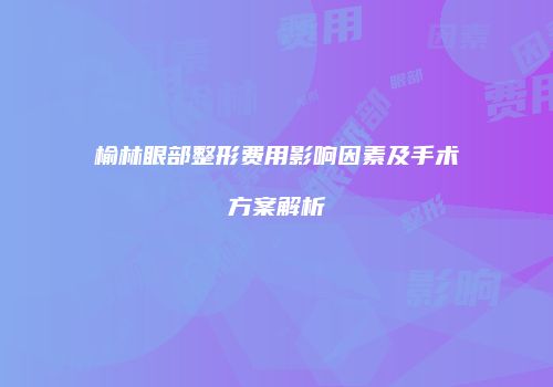 榆林眼部整形费用影响因素及手术方案解析