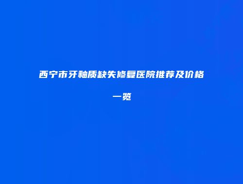 西宁市牙釉质缺失修复医院推荐及价格一览